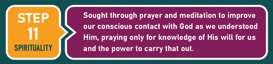 Step 11 - Spirituality: "Sought through prayer and meditation to improve our conscious contact with God as we understood Him, praying only for knowledge of His will for us and the power to carry that out."